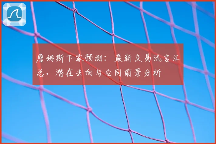 詹姆斯下家预测：最新交易流言汇总，潜在去向与合同前景分析