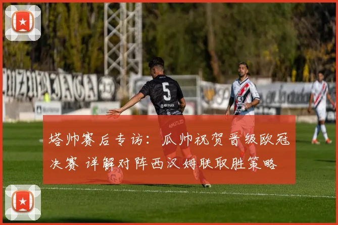 塔帅赛后专访：瓜帅祝贺晋级欧冠决赛 详解对阵西汉姆联取胜策略