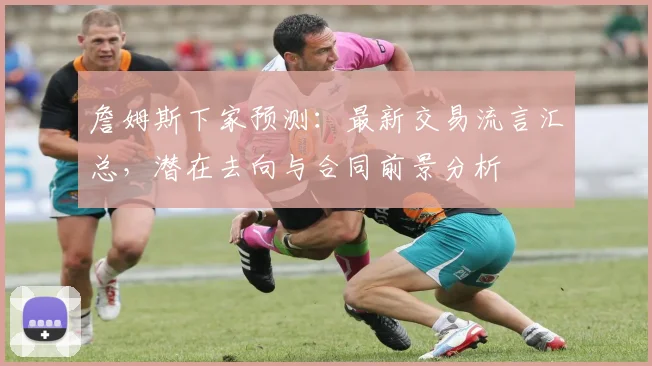 詹姆斯下家预测：最新交易流言汇总，潜在去向与合同前景分析