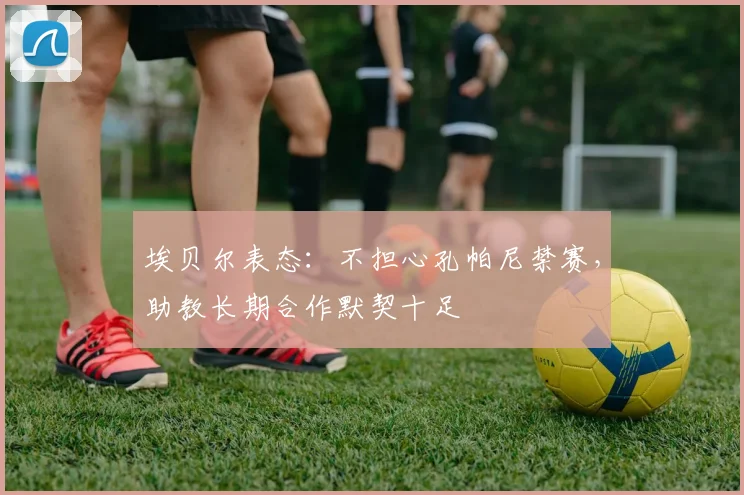 埃贝尔表态：不担心孔帕尼禁赛，助教长期合作默契十足