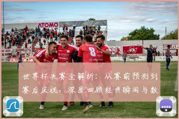世界杯决赛全解析：从赛前预测到赛后庆祝，深度回顾经典瞬间与数据