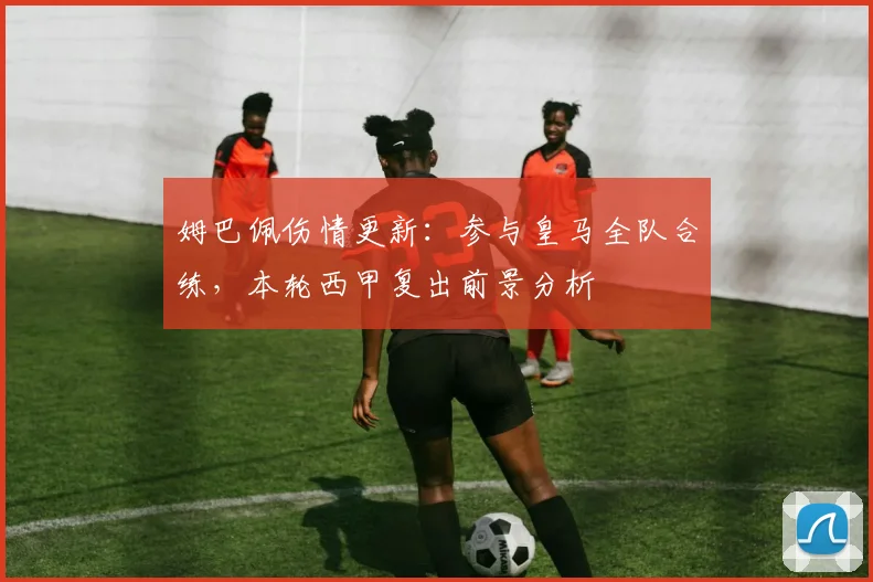 姆巴佩伤情更新：参与皇马全队合练，本轮西甲复出前景分析
