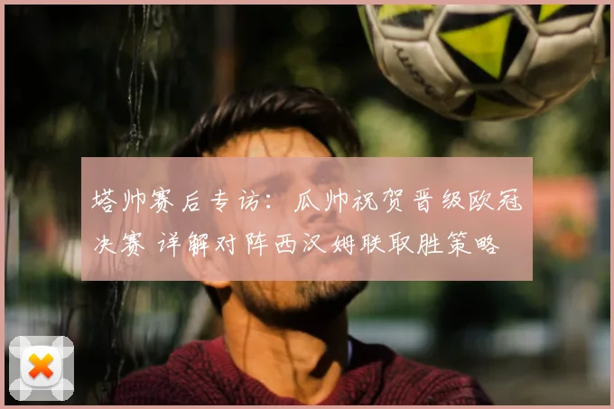 塔帅赛后专访:瓜帅祝贺晋级欧冠决赛 详解对阵西汉姆联取胜策略