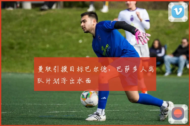 曼联引援目标巴尔德，巴萨多人离队计划浮出水面