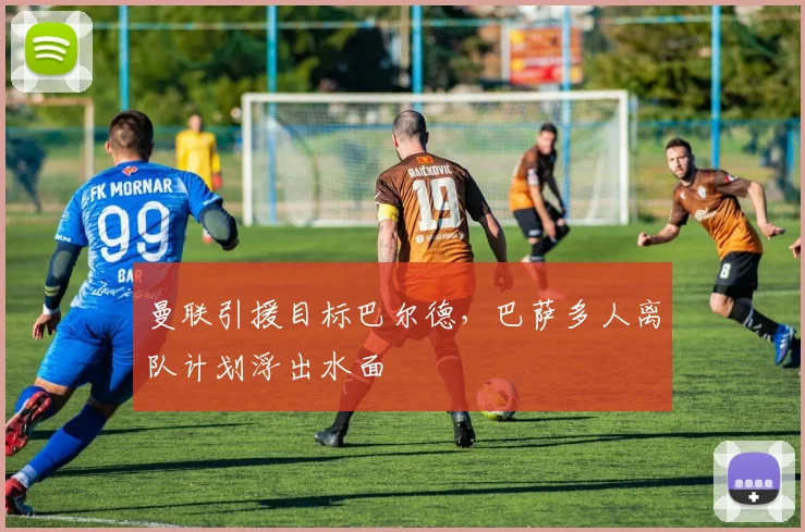 曼联引援目标巴尔德,巴萨多人离队计划浮出水面
