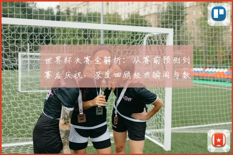 世界杯决赛全解析：从赛前预测到赛后庆祝，深度回顾经典瞬间与数据